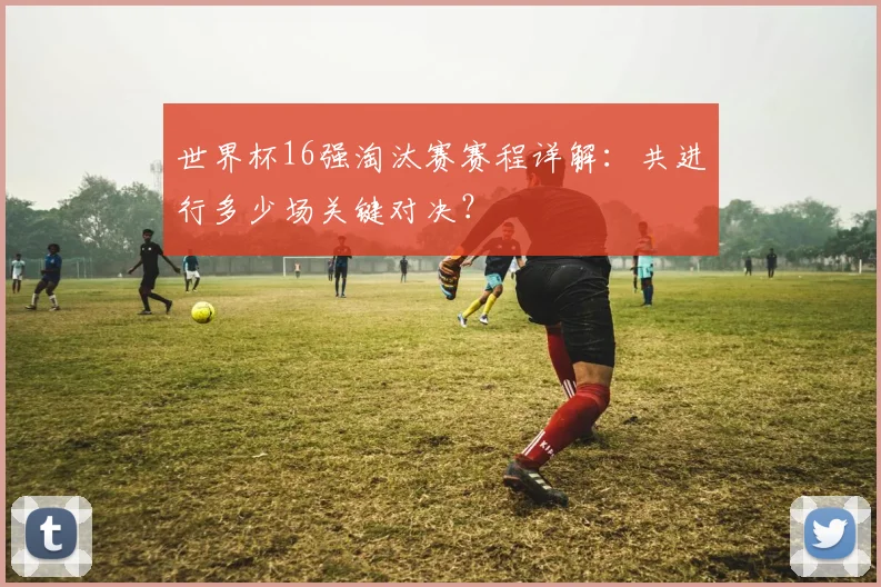 世界杯16强淘汰赛赛程详解：共进行多少场关键对决？