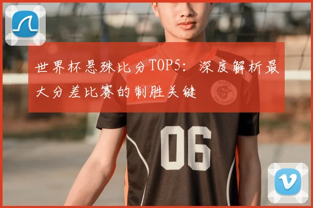 世界杯悬殊比分TOP5：深度解析最大分差比赛的制胜关键