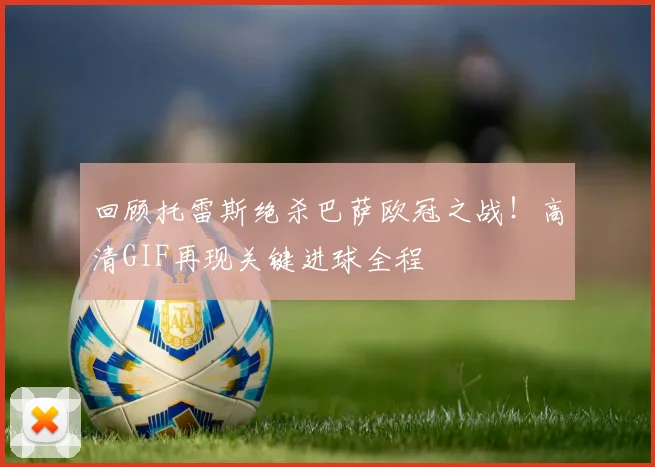 回顾托雷斯绝杀巴萨欧冠之战！高清GIF再现关键进球全程