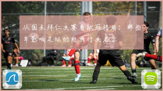 从国米拜仁决赛看欧冠格局：那些年影响足坛的经典对决启示