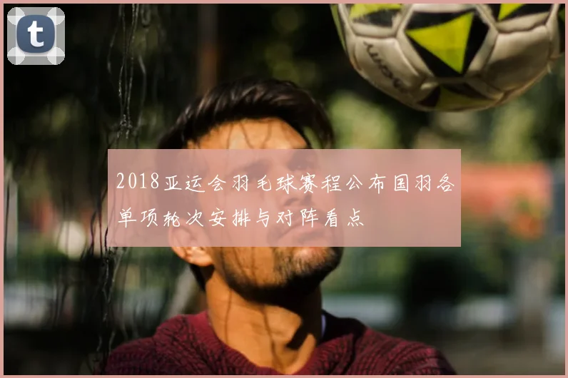 2018亚运会羽毛球赛程公布国羽各单项轮次安排与对阵看点