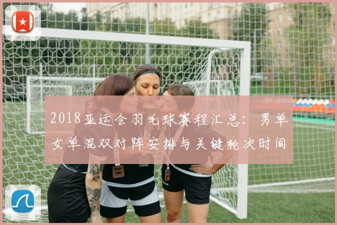 2018亚运会羽毛球赛程汇总：男单女单混双对阵安排与关键轮次时间表