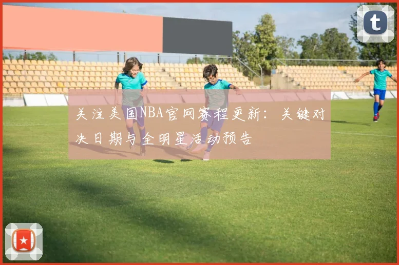 关注美国NBA官网赛程更新：关键对决日期与全明星活动预告
