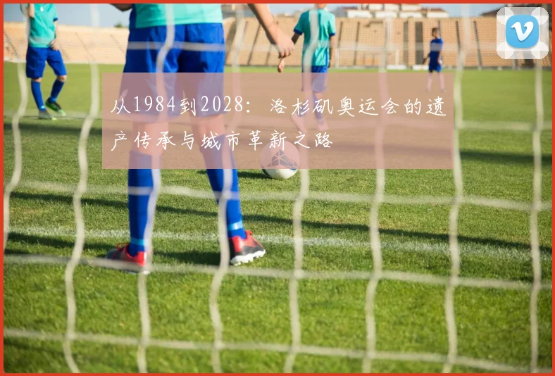 从1984到2028：洛杉矶奥运会的遗产传承与城市革新之路